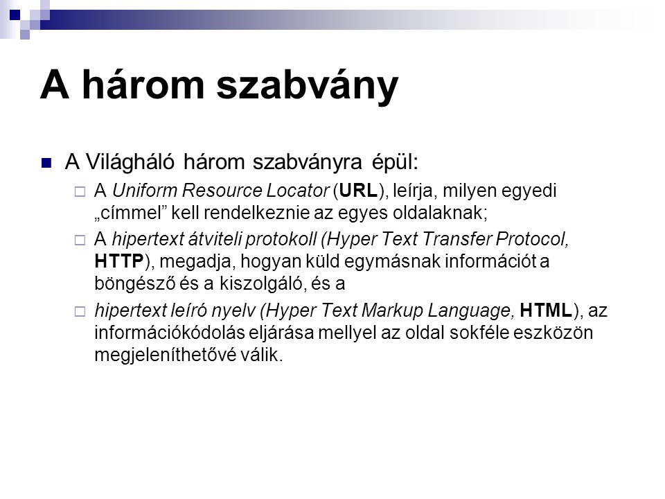 A három szabvány A Világháló három szabványra épül:  A Uniform Resource Locator (URL), leírja, milyen egyedi „címmel kell rendelkeznie az egyes oldalaknak;  A hipertext átviteli protokoll (Hyper Text Transfer Protocol, HTTP), megadja, hogyan küld egymásnak információt a böngésző és a kiszolgáló, és a  hipertext leíró nyelv (Hyper Text Markup Language, HTML), az információkódolás eljárása mellyel az oldal sokféle eszközön megjeleníthetővé válik.