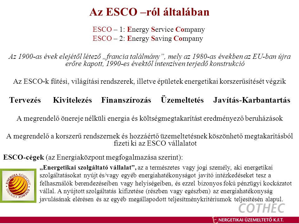 Az ESCO –ról általában ESCO – 1: Energy Service Company ESCO – 2: Energy Saving Company Az 1900-as évek elejétől létező „francia találmány , mely az 1980-as években az EU-ban újra erőre kapott, 1990-es évektől intenzíven terjedő konstrukció Az ESCO-k fűtési, világítási rendszerek, illetve épületek energetikai korszerűsítését végzik Tervezés Kivitelezés Finanszírozás Üzemeltetés Javítás-Karbantartás A megrendelő önereje nélküli energia és költségmegtakarítást eredményező beruházások A megrendelő a korszerű rendszernek és hozzáértő üzemeltetésnek köszönhető megtakarításból fizeti ki az ESCO vállalatot ESCO-cégek (az Energiaközpont megfogalmazása szerint): „Energetikai szolgáltató vállalat , az a természetes vagy jogi személy, aki energetikai szolgáltatásokat nyújt és/vagy egyéb energiahatékonyságot javító intézkedéseket tesz a felhasználók berendezéseiben vagy helyiségeiben, és ezzel bizonyos fokú pénzügyi kockázatot vállal.