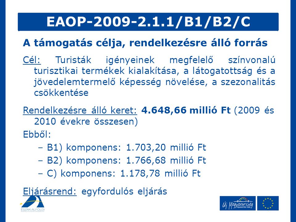 EAOP /B1/B2/C Cél: Turisták igényeinek megfelelő színvonalú turisztikai termékek kialakítása, a látogatottság és a jövedelemtermelő képesség növelése, a szezonalitás csökkentése Rendelkezésre álló keret: 4.648,66 millió Ft (2009 és 2010 évekre összesen) Ebből: –B1) komponens: 1.703,20 millió Ft –B2) komponens: 1.766,68 millió Ft –C) komponens: 1.178,78 millió Ft Eljárásrend: egyfordulós eljárás A támogatás célja, rendelkezésre álló forrás