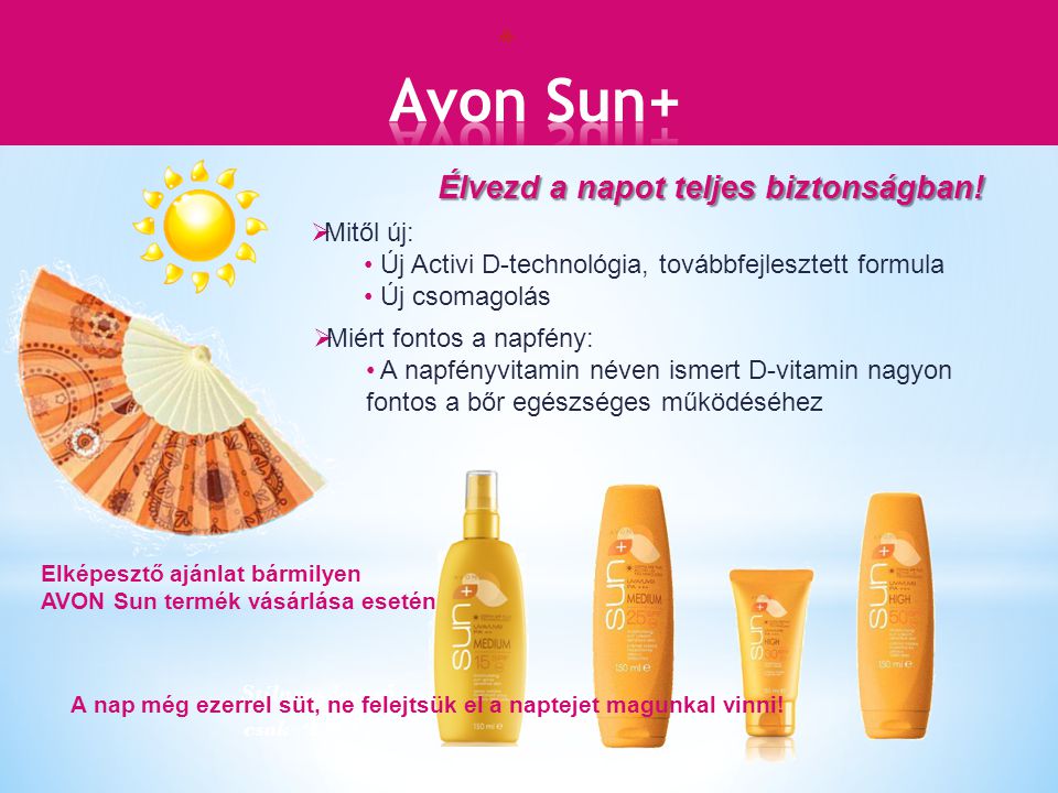 Elképesztő ajánlat bármilyen AVON Sun termék vásárlása esetén  Mitől új: Új Activi D-technológia, továbbfejlesztett formula Új csomagolás  Miért fontos a napfény: A napfényvitamin néven ismert D-vitamin nagyon fontos a bőr egészséges működéséhez Stílusos leyez ő csak 499,- Élvezd a napot teljes biztonságban.