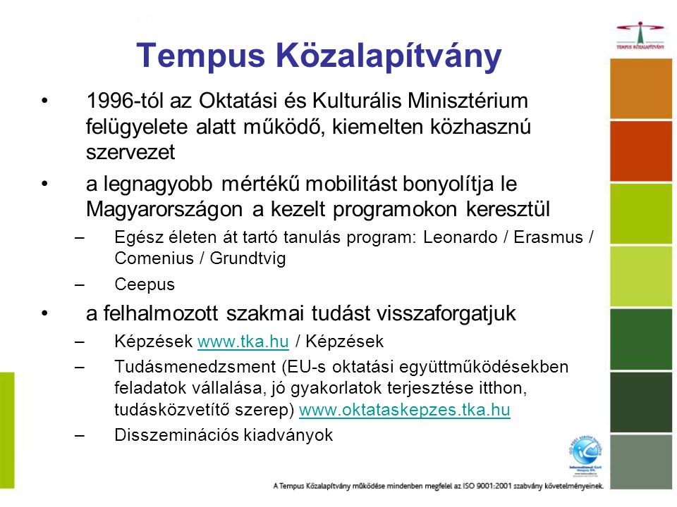 Tempus Közalapítvány 1996-tól az Oktatási és Kulturális Minisztérium felügyelete alatt működő, kiemelten közhasznú szervezet a legnagyobb mértékű mobilitást bonyolítja le Magyarországon a kezelt programokon keresztül –Egész életen át tartó tanulás program: Leonardo / Erasmus / Comenius / Grundtvig –Ceepus a felhalmozott szakmai tudást visszaforgatjuk –Képzések   / Képzésekwww.tka.hu –Tudásmenedzsment (EU-s oktatási együttműködésekben feladatok vállalása, jó gyakorlatok terjesztése itthon, tudásközvetítő szerep)   –Disszeminációs kiadványok