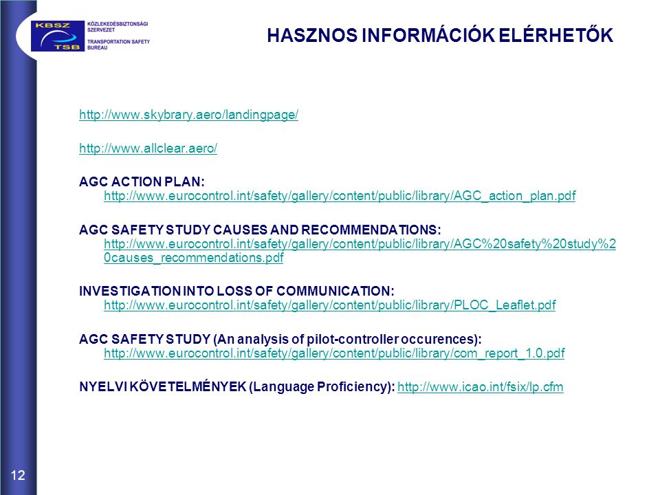 HASZNOS INFORMÁCIÓK ELÉRHETŐK     AGC ACTION PLAN:     AGC SAFETY STUDY CAUSES AND RECOMMENDATIONS:   0causes_recommendations.pdf   0causes_recommendations.pdf INVESTIGATION INTO LOSS OF COMMUNICATION:     AGC SAFETY STUDY (An analysis of pilot-controller occurences):     NYELVI KÖVETELMÉNYEK (Language Proficiency):   12