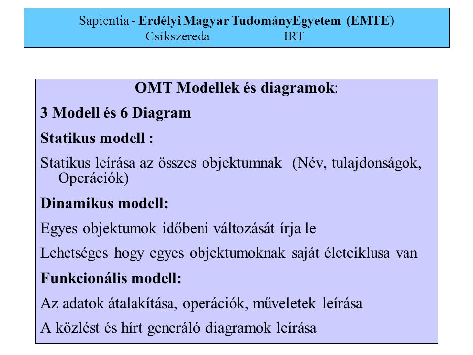 Sapientia - Erdélyi Magyar TudományEgyetem (EMTE) Csíkszereda IRT 2 OMT Modellek és diagramok: 3 Modell és 6 Diagram Statikus modell : Statikus leírása az összes objektumnak (Név, tulajdonságok, Operációk) Dinamikus modell: Egyes objektumok időbeni változását írja le Lehetséges hogy egyes objektumoknak saját életciklusa van Funkcionális modell: Az adatok átalakítása, operációk, műveletek leírása A közlést és hírt generáló diagramok leírása