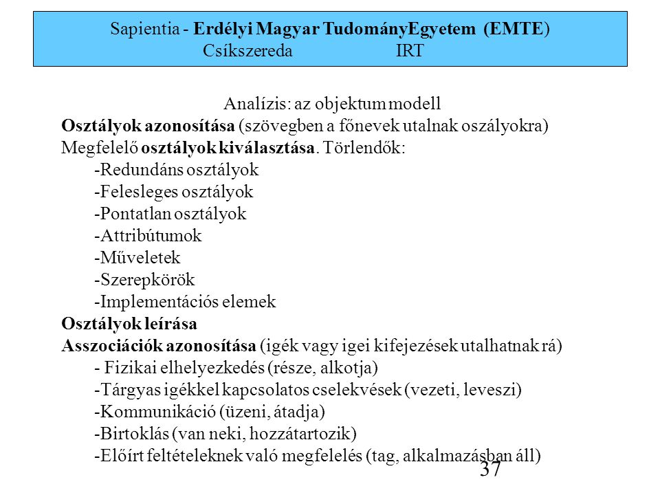 Sapientia - Erdélyi Magyar TudományEgyetem (EMTE) Csíkszereda IRT 37 Analízis: az objektum modell Osztályok azonosítása (szövegben a főnevek utalnak oszályokra) Megfelelő osztályok kiválasztása.
