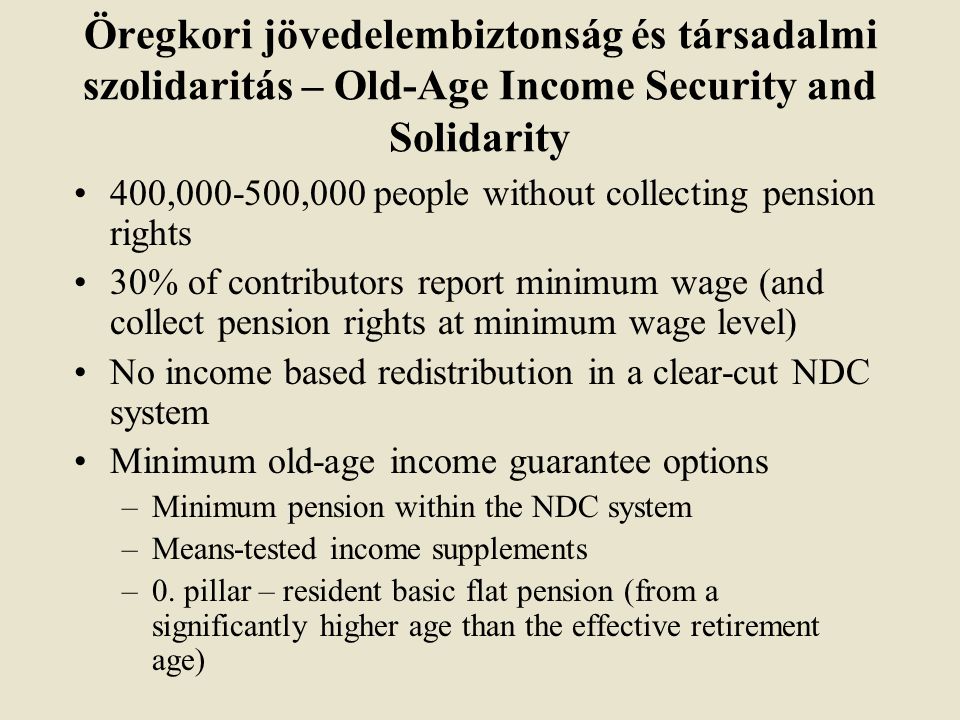 Öregkori jövedelembiztonság és társadalmi szolidaritás – Old-Age Income Security and Solidarity 400, ,000 people without collecting pension rights 30% of contributors report minimum wage (and collect pension rights at minimum wage level) No income based redistribution in a clear-cut NDC system Minimum old-age income guarantee options –Minimum pension within the NDC system –Means-tested income supplements –0.