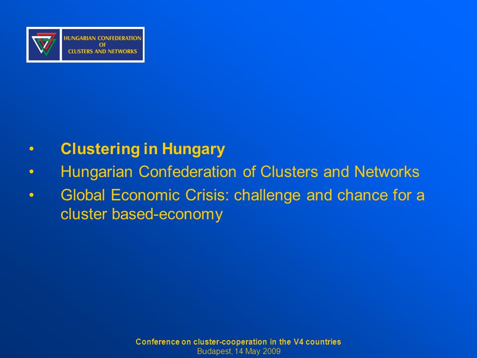 Clustering in Hungary Hungarian Confederation of Clusters and Networks Global Economic Crisis: challenge and chance for a cluster based-economy Conference on cluster-cooperation in the V4 countries Budapest, 14 May 2009