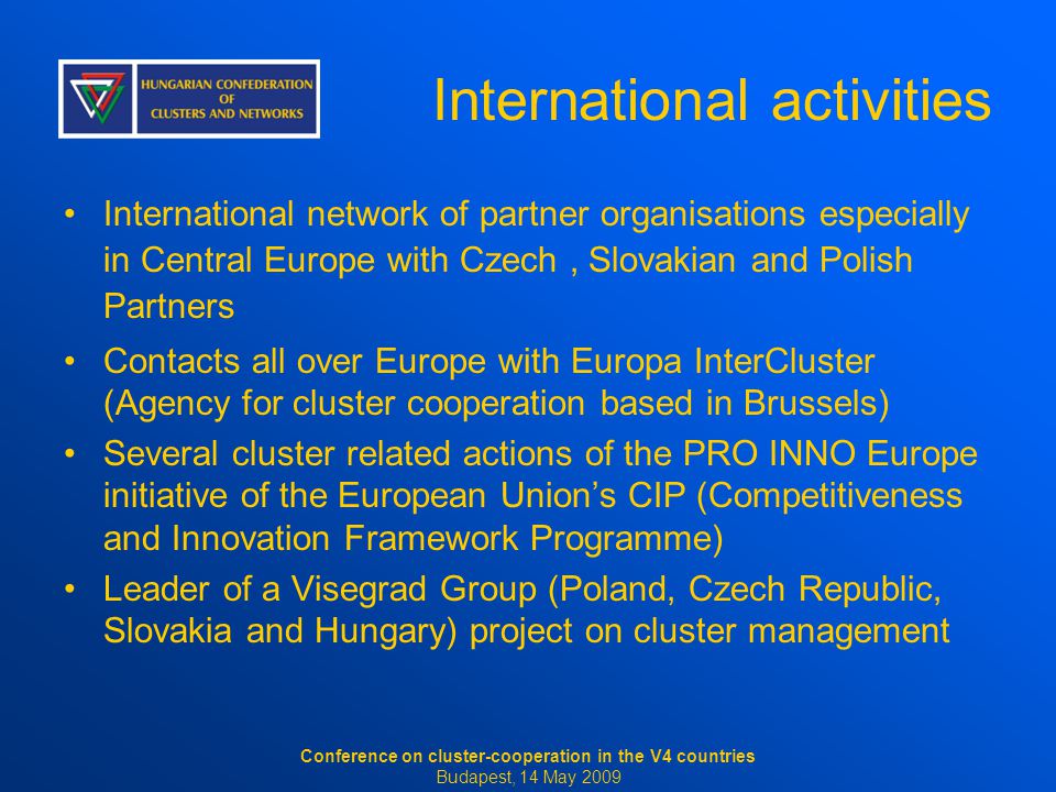 International activities International network of partner organisations especially in Central Europe with Czech, Slovakian and Polish Partners Contacts all over Europe with Europa InterCluster (Agency for cluster cooperation based in Brussels) Several cluster related actions of the PRO INNO Europe initiative of the European Union’s CIP (Competitiveness and Innovation Framework Programme) Leader of a Visegrad Group (Poland, Czech Republic, Slovakia and Hungary) project on cluster management Conference on cluster-cooperation in the V4 countries Budapest, 14 May 2009