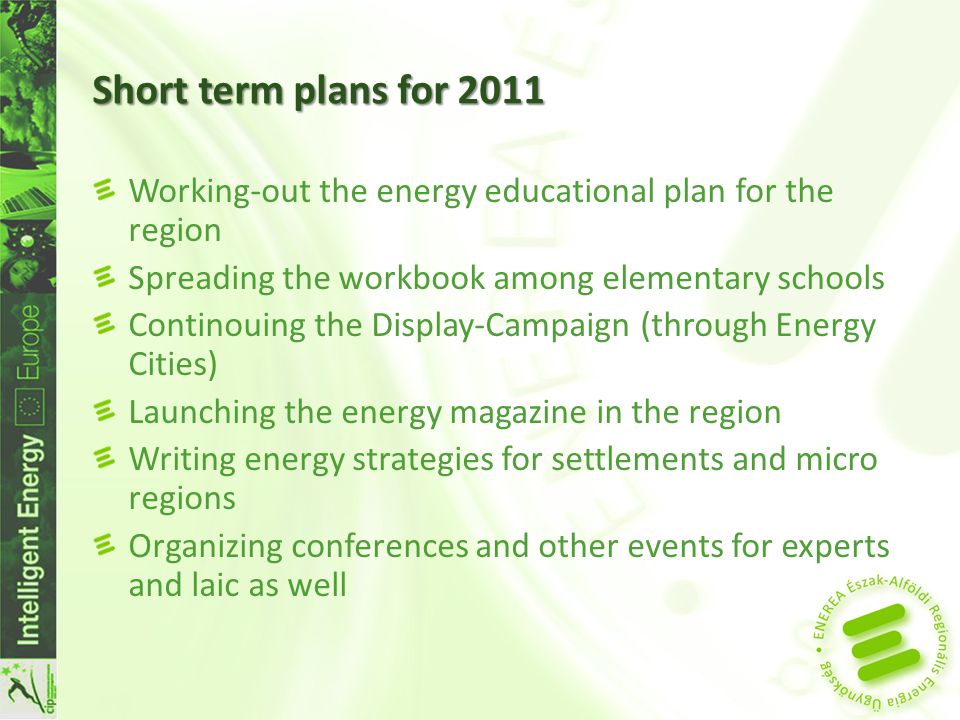 Short term plans for 2011 Working-out the energy educational plan for the region Spreading the workbook among elementary schools Continouing the Display-Campaign (through Energy Cities) Launching the energy magazine in the region Writing energy strategies for settlements and micro regions Organizing conferences and other events for experts and laic as well