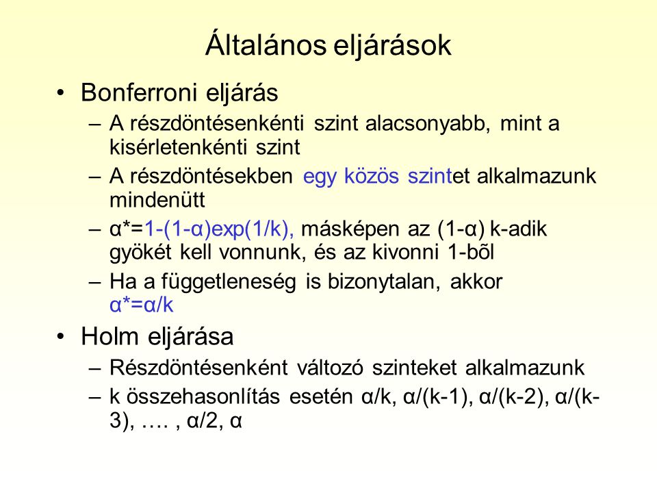 Általános eljárások Bonferroni eljárás –A részdöntésenkénti szint alacsonyabb, mint a kisérletenkénti szint –A részdöntésekben egy közös szintet alkalmazunk mindenütt –α*=1-(1-α)exp(1/k), másképen az (1-α) k-adik gyökét kell vonnunk, és az kivonni 1-bõl –Ha a függetleneség is bizonytalan, akkor α*=α/k Holm eljárása –Részdöntésenként változó szinteket alkalmazunk –k összehasonlítás esetén α/k, α/(k-1), α/(k-2), α/(k- 3), …., α/2, α