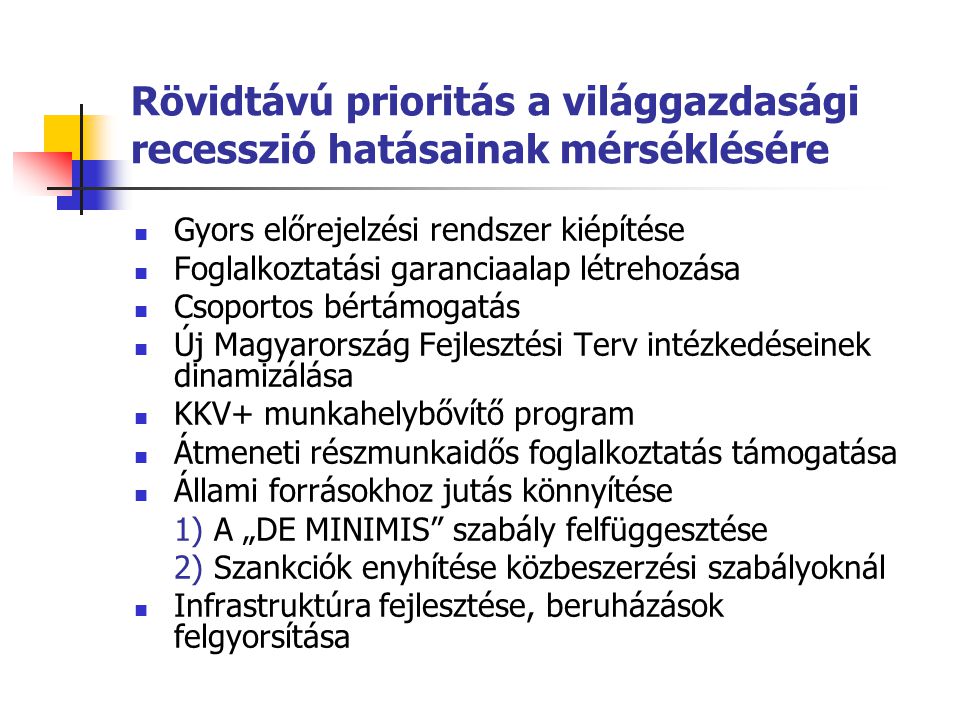 Rövidtávú prioritás a világgazdasági recesszió hatásainak mérséklésére Gyors előrejelzési rendszer kiépítése Foglalkoztatási garanciaalap létrehozása Csoportos bértámogatás Új Magyarország Fejlesztési Terv intézkedéseinek dinamizálása KKV+ munkahelybővítő program Átmeneti részmunkaidős foglalkoztatás támogatása Állami forrásokhoz jutás könnyítése 1) A „DE MINIMIS szabály felfüggesztése 2) Szankciók enyhítése közbeszerzési szabályoknál Infrastruktúra fejlesztése, beruházások felgyorsítása