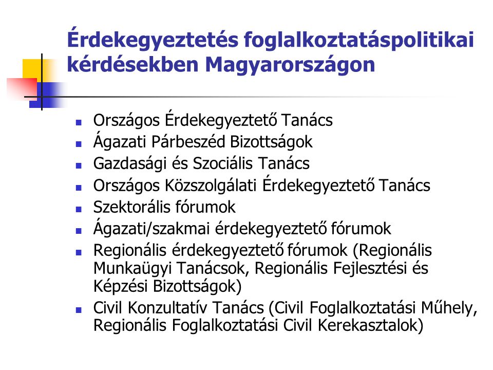 Érdekegyeztetés foglalkoztatáspolitikai kérdésekben Magyarországon Országos Érdekegyeztető Tanács Ágazati Párbeszéd Bizottságok Gazdasági és Szociális Tanács Országos Közszolgálati Érdekegyeztető Tanács Szektorális fórumok Ágazati/szakmai érdekegyeztető fórumok Regionális érdekegyeztető fórumok (Regionális Munkaügyi Tanácsok, Regionális Fejlesztési és Képzési Bizottságok) Civil Konzultatív Tanács (Civil Foglalkoztatási Műhely, Regionális Foglalkoztatási Civil Kerekasztalok)