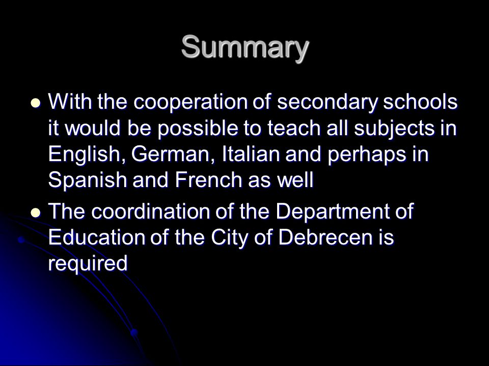 Summary With the cooperation of secondary schools it would be possible to teach all subjects in English, German, Italian and perhaps in Spanish and French as well With the cooperation of secondary schools it would be possible to teach all subjects in English, German, Italian and perhaps in Spanish and French as well The coordination of the Department of Education of the City of Debrecen is required The coordination of the Department of Education of the City of Debrecen is required