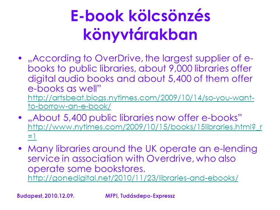 Budapest, MFPI, Tudásdepo-Expressz E-book kölcsönzés könyvtárakban „According to OverDrive, the largest supplier of e- books to public libraries, about 9,000 libraries offer digital audio books and about 5,400 of them offer e-books as well   to-borrow-an-e-book/   to-borrow-an-e-book/ „About 5,400 public libraries now offer e-books   _r =1   _r =1 Many libraries around the UK operate an e-lending service in association with Overdrive, who also operate some bookstores.