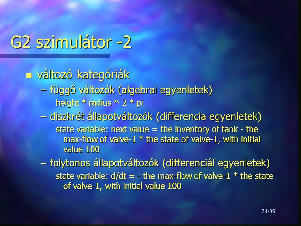 24/39 G2 szimulátor -2 n változó kategóriák –függő változók (algebrai egyenletek) height * radius ^ 2 * pi –diszkrét állapotváltozók (differencia egyenletek) state variable: next value = the inventory of tank - the max-flow of valve-1 * the state of valve-1, with initial value 100 –folytonos állapotváltozók (differenciál egyenletek) state variable: d/dt = - the max-flow of valve-1 * the state of valve-1, with initial value 100