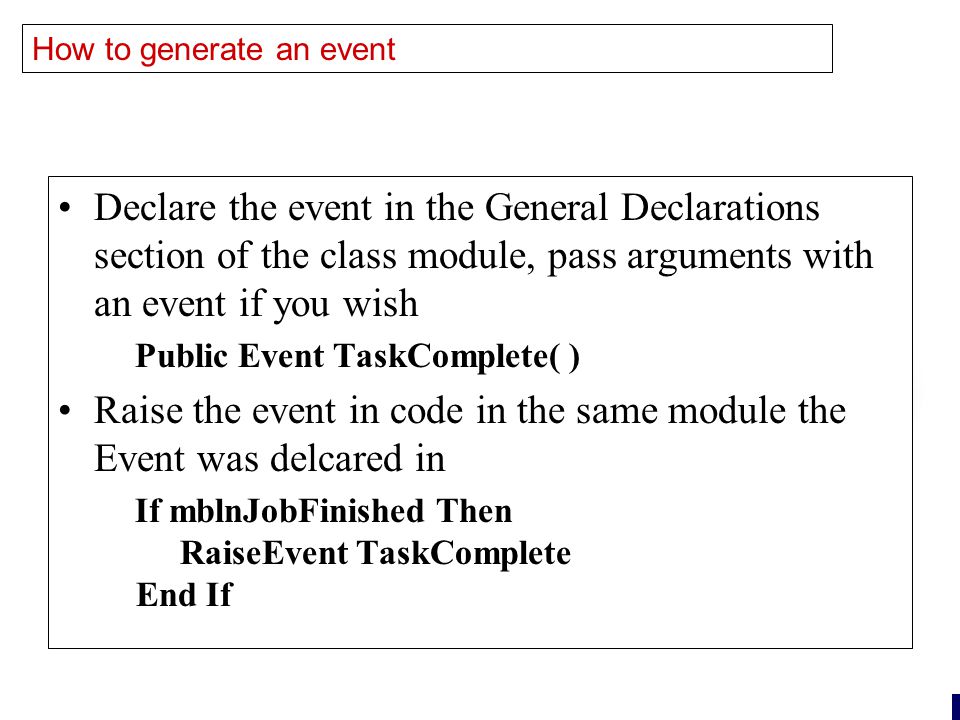 22 How to generate an event Declare the event in the General Declarations section of the class module, pass arguments with an event if you wish Public Event TaskComplete( ) Raise the event in code in the same module the Event was delcared in If mblnJobFinished Then RaiseEvent TaskComplete End If