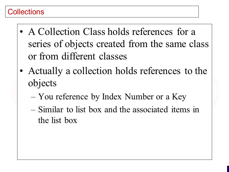 24 Collections A Collection Class holds references for a series of objects created from the same class or from different classes Actually a collection holds references to the objects –You reference by Index Number or a Key –Similar to list box and the associated items in the list box