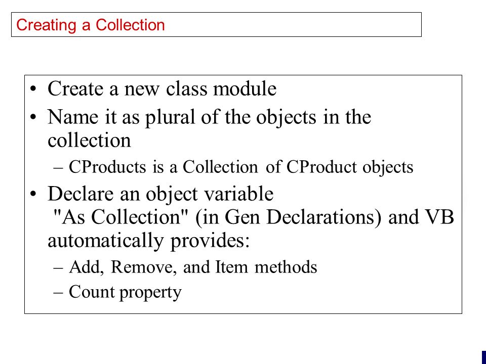 26 Creating a Collection Create a new class module Name it as plural of the objects in the collection –CProducts is a Collection of CProduct objects Declare an object variable As Collection (in Gen Declarations) and VB automatically provides: –Add, Remove, and Item methods –Count property