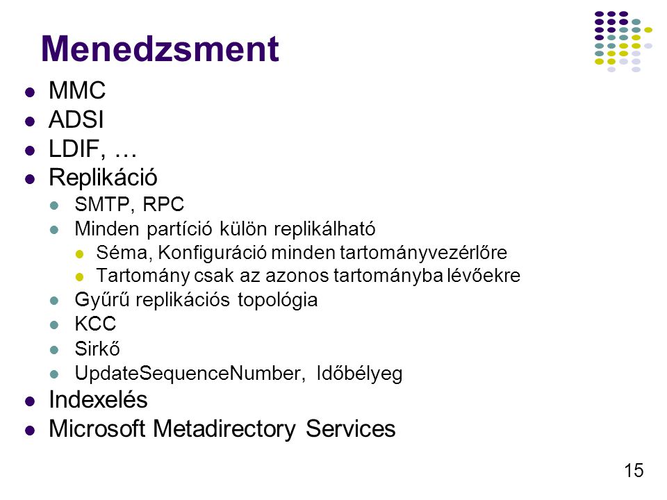 15 Menedzsment MMC ADSI LDIF, … Replikáció SMTP, RPC Minden partíció külön replikálható Séma, Konfiguráció minden tartományvezérlőre Tartomány csak az azonos tartományba lévőekre Gyűrű replikációs topológia KCC Sirkő UpdateSequenceNumber, Időbélyeg Indexelés Microsoft Metadirectory Services