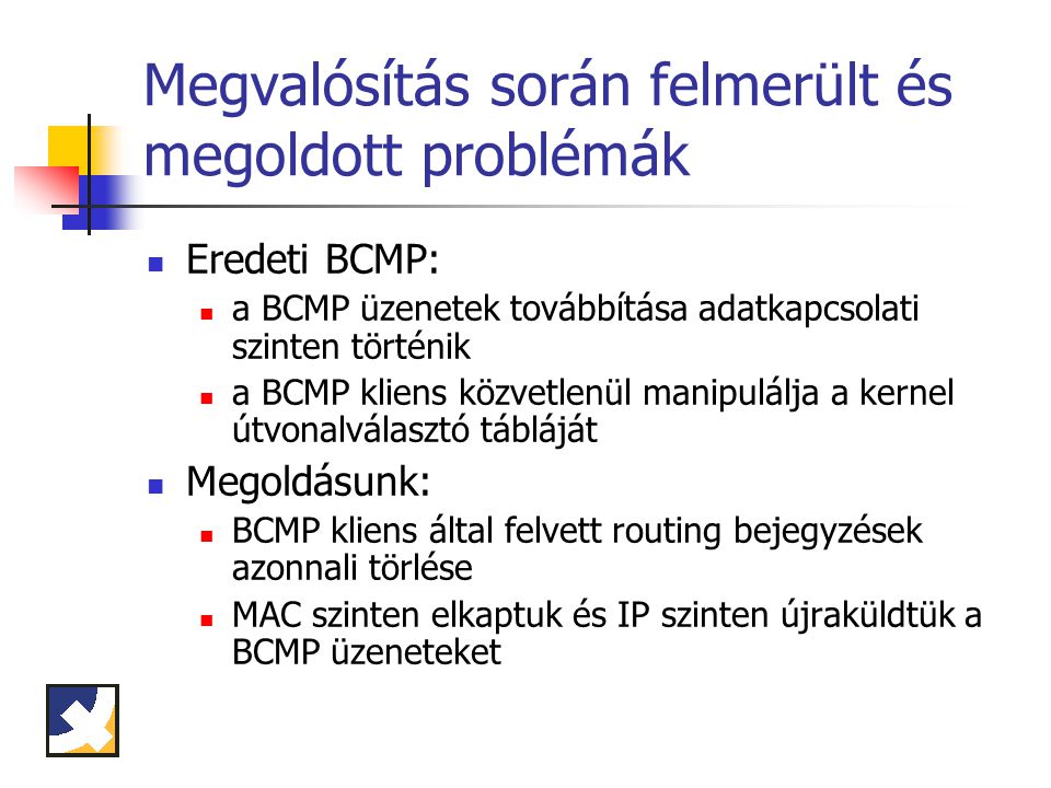 Megvalósítás során felmerült és megoldott problémák Eredeti BCMP: a BCMP üzenetek továbbítása adatkapcsolati szinten történik a BCMP kliens közvetlenül manipulálja a kernel útvonalválasztó tábláját Megoldásunk: BCMP kliens által felvett routing bejegyzések azonnali törlése MAC szinten elkaptuk és IP szinten újraküldtük a BCMP üzeneteket