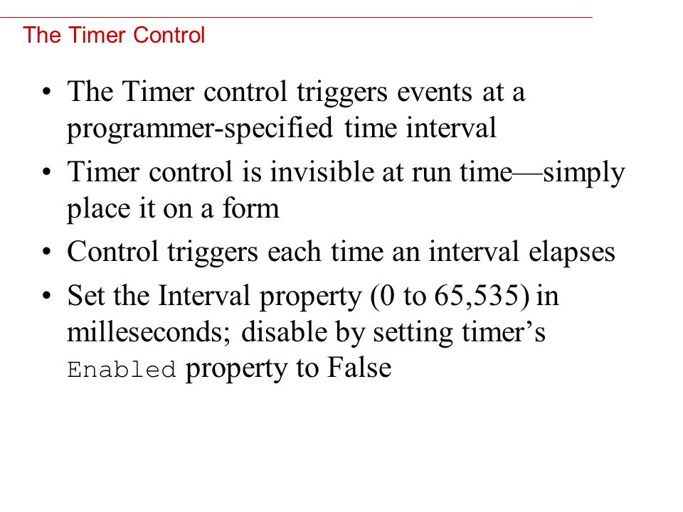 11 The Timer Control The Timer control triggers events at a programmer-specified time interval Timer control is invisible at run time—simply place it on a form Control triggers each time an interval elapses Set the Interval property (0 to 65,535) in milleseconds; disable by setting timer’s Enabled property to False
