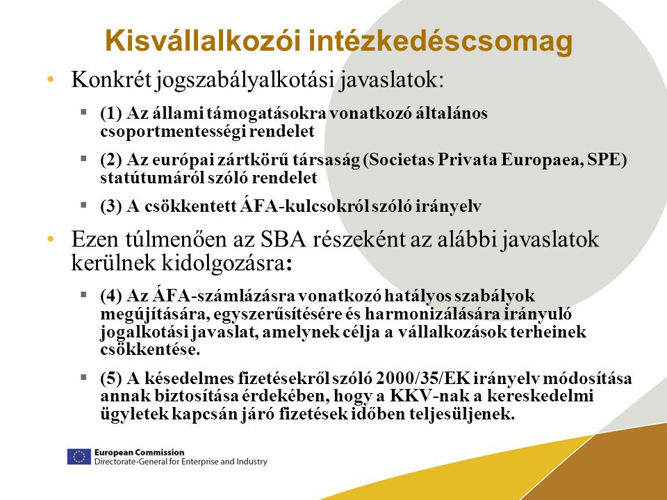 Kisvállalkozói intézkedéscsomag Konkrét jogszabályalkotási javaslatok:  (1) Az állami támogatásokra vonatkozó általános csoportmentességi rendelet  (2) Az európai zártkörű társaság (Societas Privata Europaea, SPE) statútumáról szóló rendelet  (3) A csökkentett ÁFA-kulcsokról szóló irányelv Ezen túlmenően az SBA részeként az alábbi javaslatok kerülnek kidolgozásra:  (4) Az ÁFA-számlázásra vonatkozó hatályos szabályok megújítására, egyszerűsítésére és harmonizálására irányuló jogalkotási javaslat, amelynek célja a vállalkozások terheinek csökkentése.