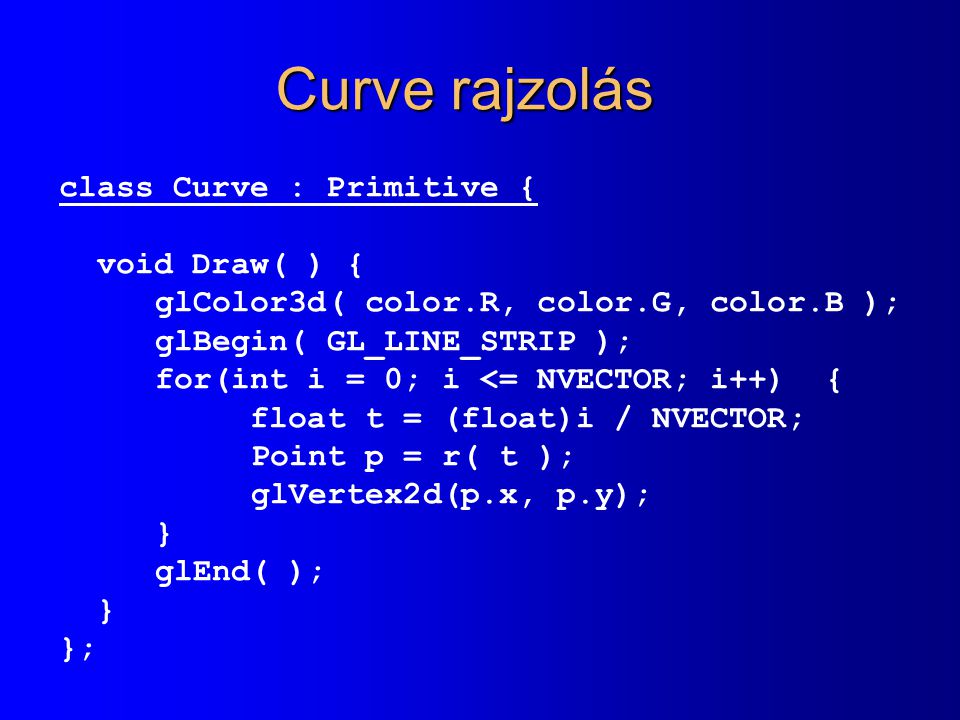Curve rajzolás class Curve : Primitive { void Draw( ) { glColor3d( color.R, color.G, color.B ); glBegin( GL_LINE_STRIP ); for(int i = 0; i <= NVECTOR; i++) { float t = (float)i / NVECTOR; Point p = r( t ); glVertex2d(p.x, p.y); } glEnd( ); } };