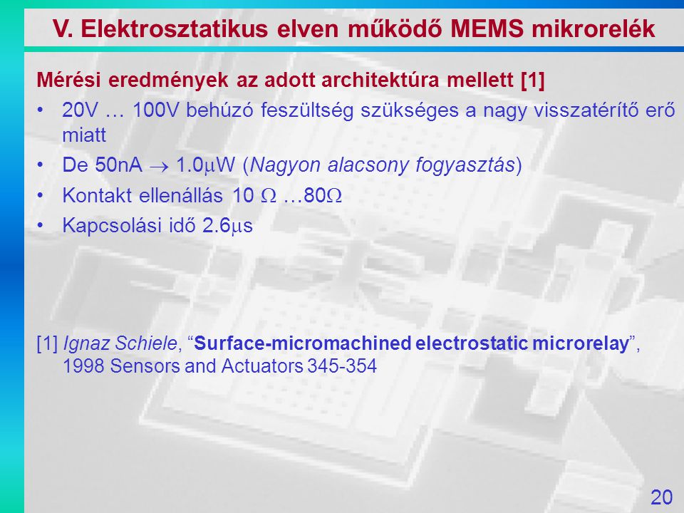 Mérési eredmények az adott architektúra mellett [1] 20V … 100V behúzó feszültség szükséges a nagy visszatérítő erő miatt De 50nA  1.0  W (Nagyon alacsony fogyasztás) Kontakt ellenállás 10  …80  Kapcsolási idő 2.6  s [1] Ignaz Schiele, Surface-micromachined electrostatic microrelay , 1998 Sensors and Actuators V.