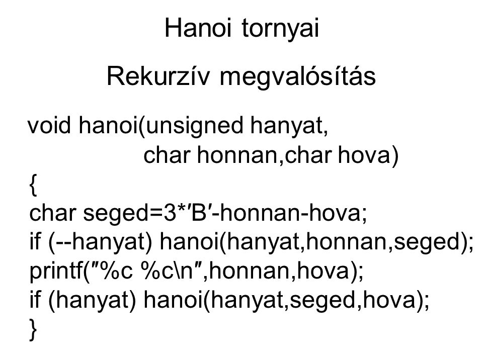 Hanoi tornyai Rekurzív megvalósítás void hanoi(unsigned hanyat, char honnan,char hova) { char seged=3*′B′-honnan-hova; if (--hanyat) hanoi(hanyat,honnan,seged); printf(″%c %c\n″,honnan,hova); if (hanyat) hanoi(hanyat,seged,hova); }