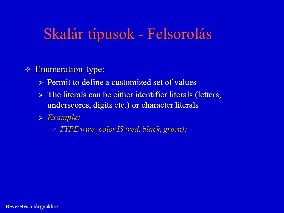Bevezetés a tárgyakhoz Skalár típusok - Felsorolás  Enumeration type:  Permit to define a customized set of values  The literals can be either identifier literals (letters, underscores, digits etc.) or character literals  Example: TYPE wire_color IS (red, black, green); TYPE wire_color IS (red, black, green);