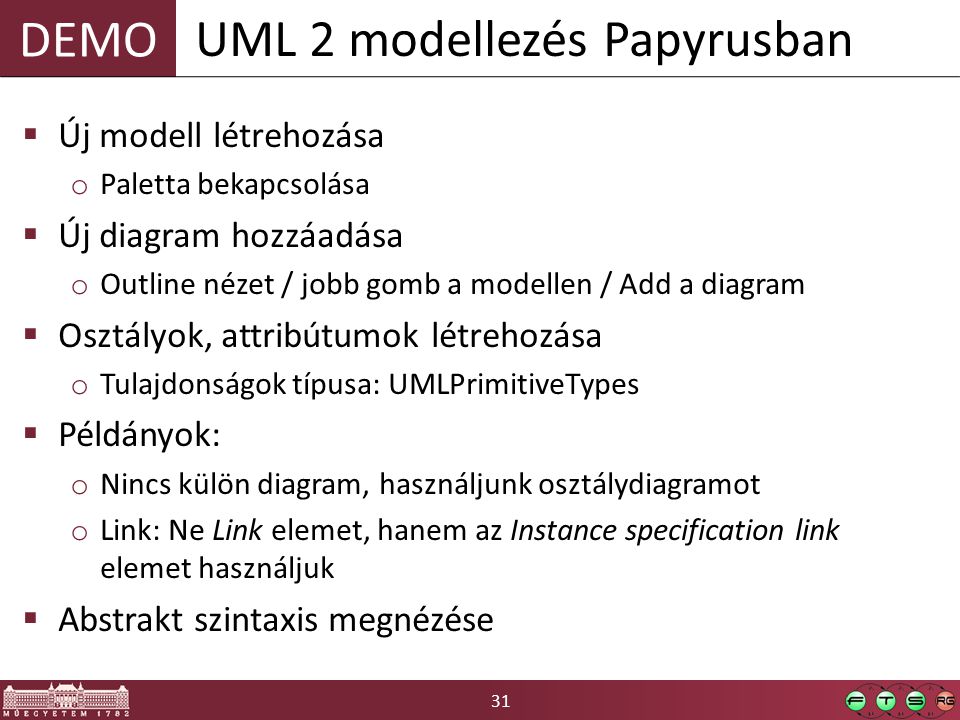 31 DEMO  Új modell létrehozása o Paletta bekapcsolása  Új diagram hozzáadása o Outline nézet / jobb gomb a modellen / Add a diagram  Osztályok, attribútumok létrehozása o Tulajdonságok típusa: UMLPrimitiveTypes  Példányok: o Nincs külön diagram, használjunk osztálydiagramot o Link: Ne Link elemet, hanem az Instance specification link elemet használjuk  Abstrakt szintaxis megnézése UML 2 modellezés Papyrusban