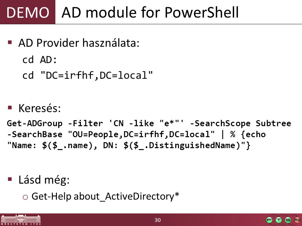 DEMO 30  AD Provider használata: cd AD: cd DC=irfhf,DC=local  Keresés: Get-ADGroup -Filter CN -like e* -SearchScope Subtree -SearchBase OU=People,DC=irfhf,DC=local | % {echo Name: $($_.name), DN: $($_.DistinguishedName) }  Lásd még: o Get-Help about_ActiveDirectory* AD module for PowerShell