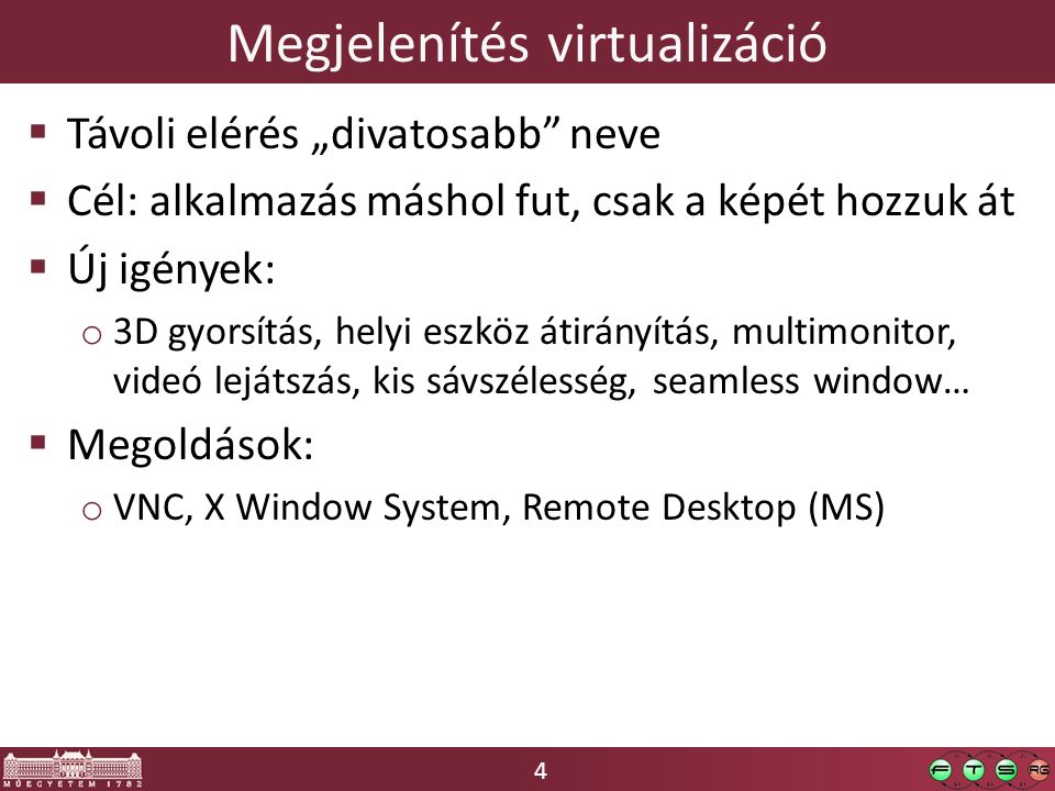 4 Megjelenítés virtualizáció  Távoli elérés „divatosabb neve  Cél: alkalmazás máshol fut, csak a képét hozzuk át  Új igények: o 3D gyorsítás, helyi eszköz átirányítás, multimonitor, videó lejátszás, kis sávszélesség, seamless window…  Megoldások: o VNC, X Window System, Remote Desktop (MS)