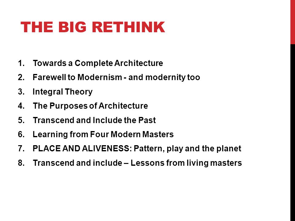 THE BIG RETHINK 1.Towards a Complete Architecture 2.Farewell to Modernism - and modernity too 3.Integral Theory 4.The Purposes of Architecture 5.Transcend and Include the Past 6.Learning from Four Modern Masters 7.PLACE AND ALIVENESS: Pattern, play and the planet 8.Transcend and include – Lessons from living masters