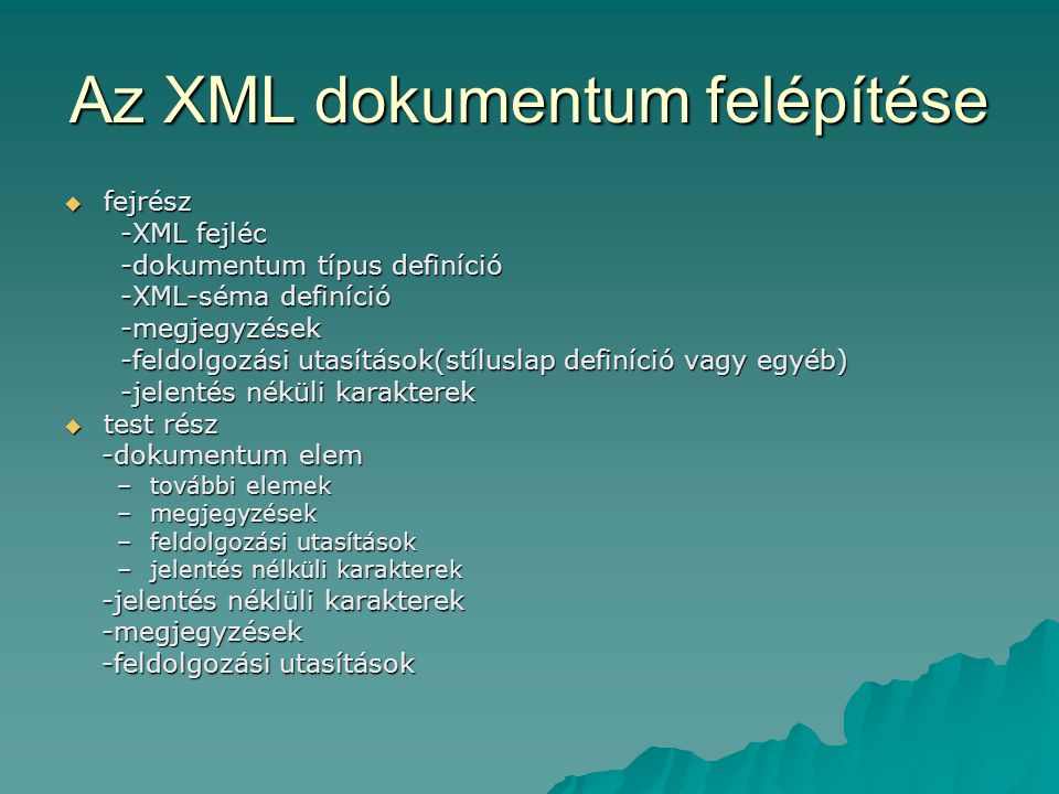 Az XML dokumentum felépítése  fejrész -XML fejléc -XML fejléc -dokumentum típus definíció -dokumentum típus definíció -XML-séma definíció -XML-séma definíció -megjegyzések -megjegyzések -feldolgozási utasítások(stíluslap definíció vagy egyéb) -feldolgozási utasítások(stíluslap definíció vagy egyéb) -jelentés néküli karakterek -jelentés néküli karakterek  test rész -dokumentum elem -dokumentum elem –további elemek –megjegyzések –feldolgozási utasítások –jelentés nélküli karakterek -jelentés néklüli karakterek -jelentés néklüli karakterek -megjegyzések -megjegyzések -feldolgozási utasítások -feldolgozási utasítások