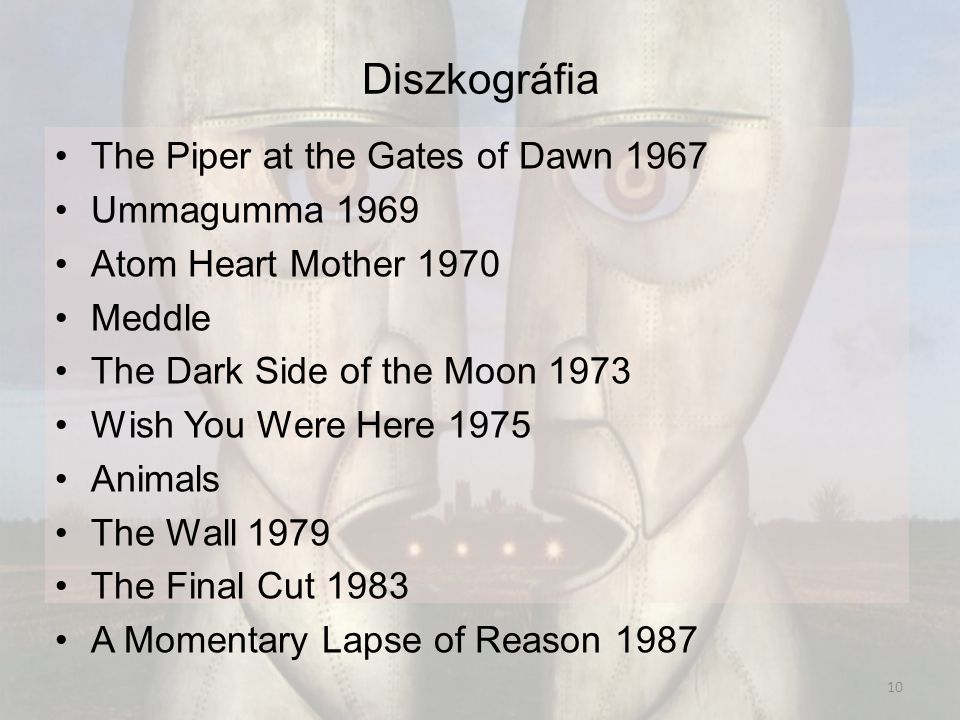 Diszkográfia The Piper at the Gates of Dawn 1967 Ummagumma 1969 Atom Heart Mother 1970 Meddle The Dark Side of the Moon 1973 Wish You Were Here 1975 Animals The Wall 1979 The Final Cut 1983 A Momentary Lapse of Reason