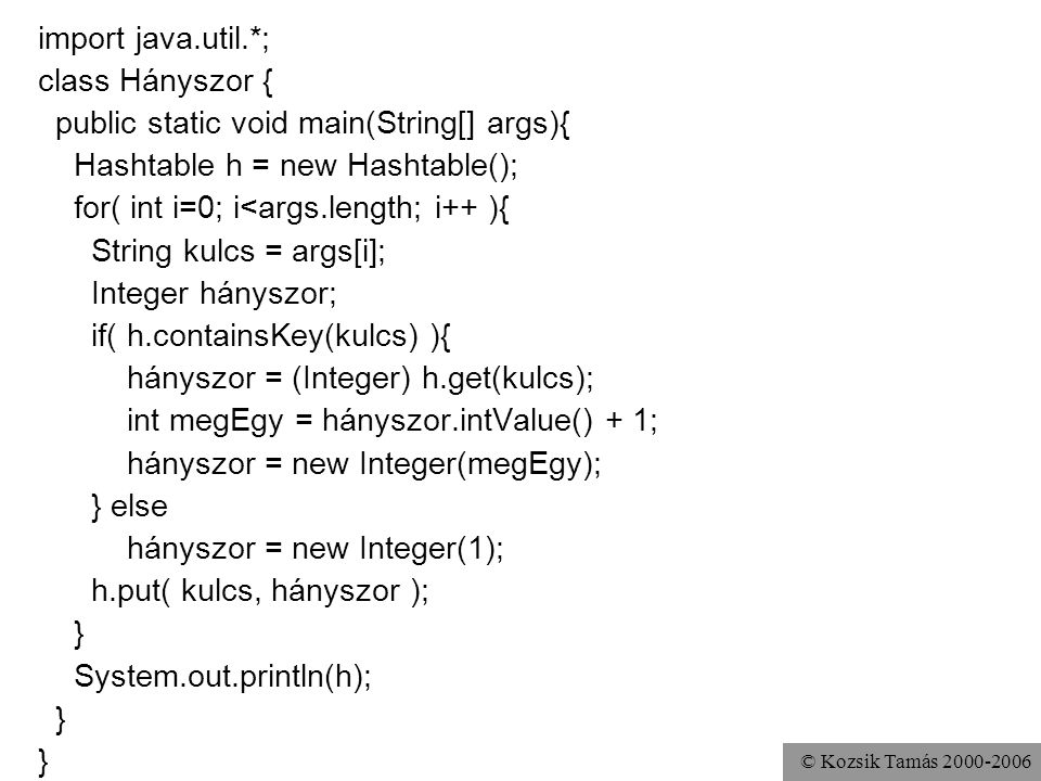 © Kozsik Tamás import java.util.*; class Hányszor { public static void main(String[] args){ Hashtable h = new Hashtable(); for( int i=0; i<args.length; i++ ){ String kulcs = args[i]; Integer hányszor; if( h.containsKey(kulcs) ){ hányszor = (Integer) h.get(kulcs); int megEgy = hányszor.intValue() + 1; hányszor = new Integer(megEgy); } else hányszor = new Integer(1); h.put( kulcs, hányszor ); } System.out.println(h); }