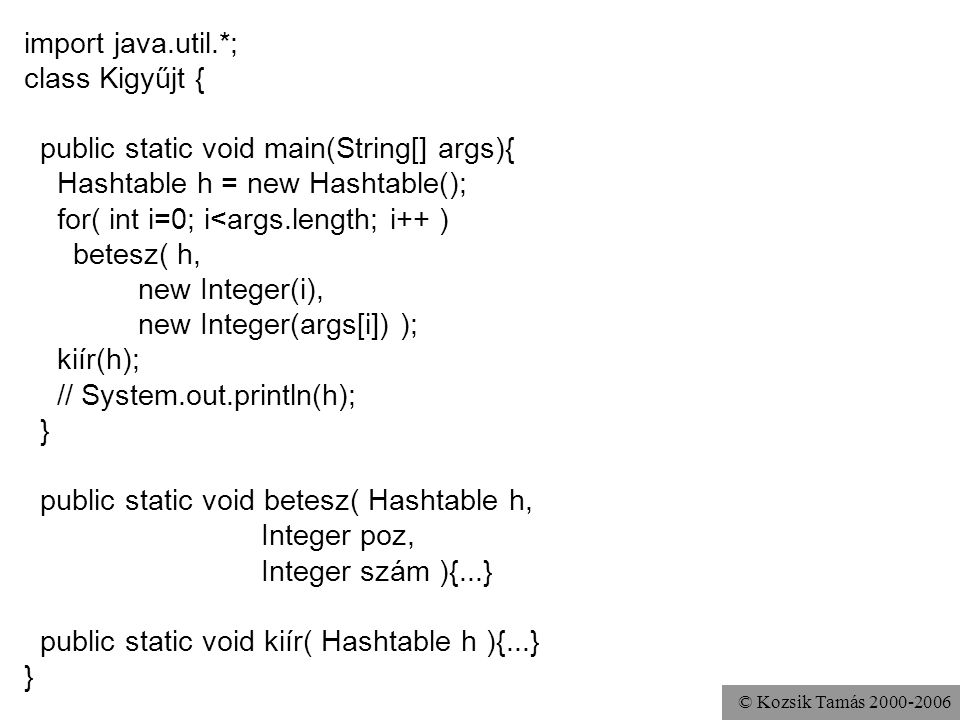 © Kozsik Tamás import java.util.*; class Kigyűjt { public static void main(String[] args){ Hashtable h = new Hashtable(); for( int i=0; i<args.length; i++ ) betesz( h, new Integer(i), new Integer(args[i]) ); kiír(h); // System.out.println(h); } public static void betesz( Hashtable h, Integer poz, Integer szám ){...} public static void kiír( Hashtable h ){...} }