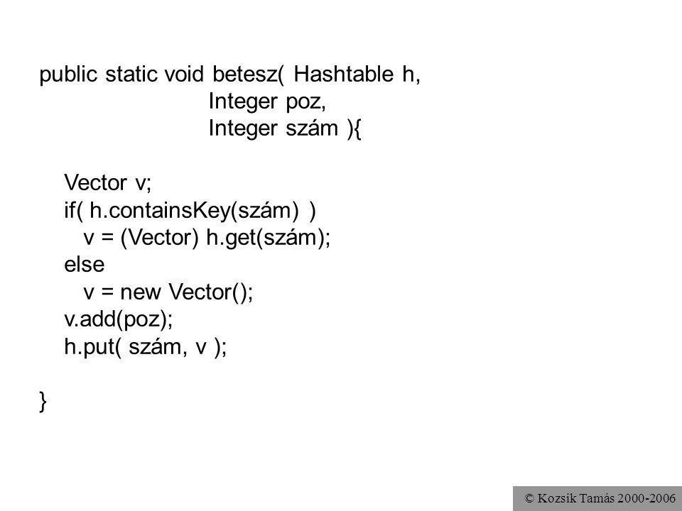 © Kozsik Tamás public static void betesz( Hashtable h, Integer poz, Integer szám ){ Vector v; if( h.containsKey(szám) ) v = (Vector) h.get(szám); else v = new Vector(); v.add(poz); h.put( szám, v ); }