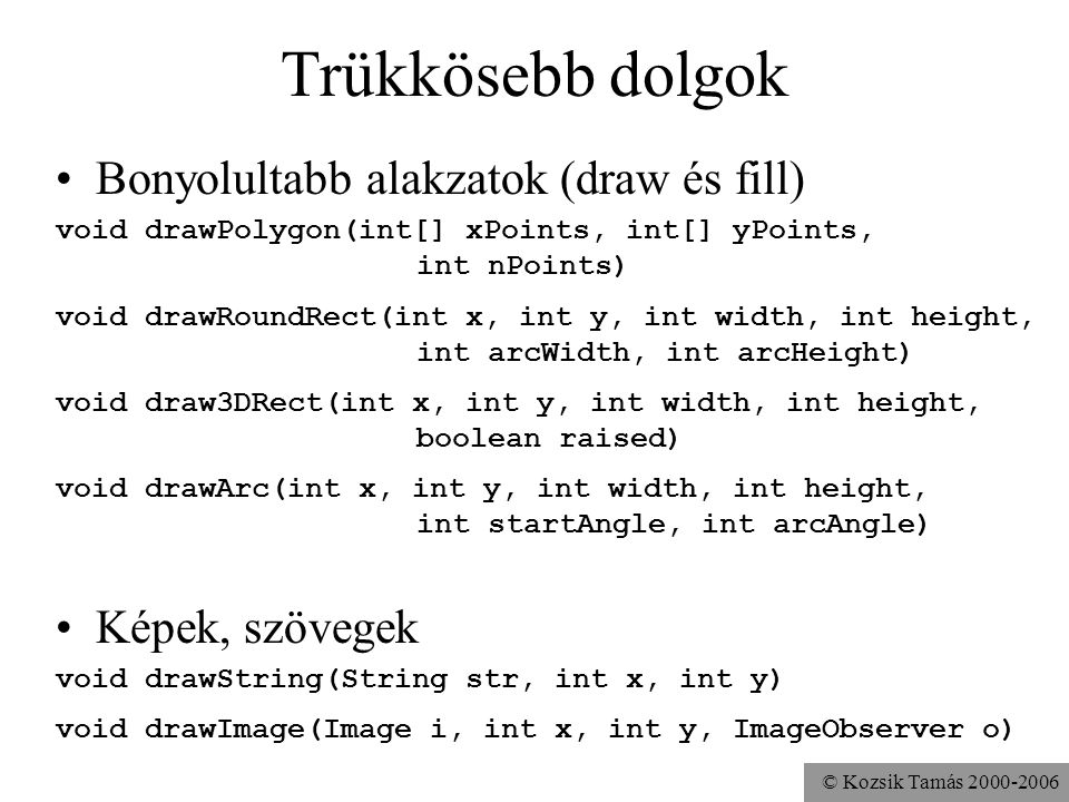 © Kozsik Tamás Trükkösebb dolgok Bonyolultabb alakzatok (draw és fill) void drawPolygon(int[] xPoints, int[] yPoints, int nPoints) void drawRoundRect(int x, int y, int width, int height, int arcWidth, int arcHeight) void draw3DRect(int x, int y, int width, int height, boolean raised) void drawArc(int x, int y, int width, int height, int startAngle, int arcAngle) Képek, szövegek void drawString(String str, int x, int y) void drawImage(Image i, int x, int y, ImageObserver o)