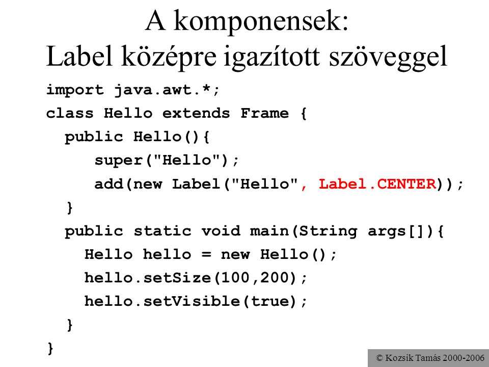 © Kozsik Tamás A komponensek: Label középre igazított szöveggel import java.awt.*; class Hello extends Frame { public Hello(){ super( Hello ); add(new Label( Hello , Label.CENTER)); } public static void main(String args[]){ Hello hello = new Hello(); hello.setSize(100,200); hello.setVisible(true); }