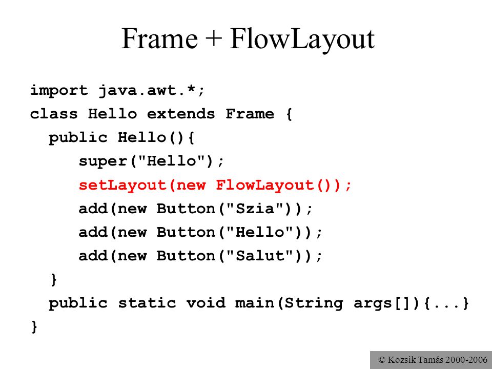 © Kozsik Tamás Frame + FlowLayout import java.awt.*; class Hello extends Frame { public Hello(){ super( Hello ); setLayout(new FlowLayout()); add(new Button( Szia )); add(new Button( Hello )); add(new Button( Salut )); } public static void main(String args[]){...} }