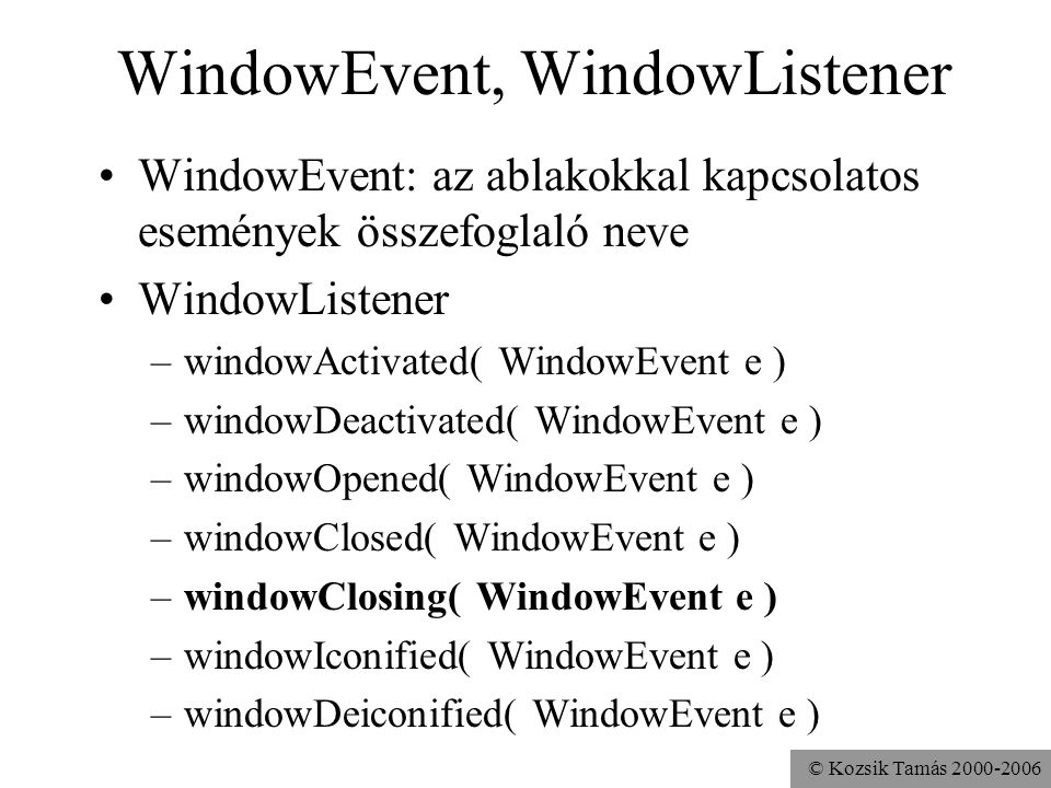 © Kozsik Tamás WindowEvent, WindowListener WindowEvent: az ablakokkal kapcsolatos események összefoglaló neve WindowListener –windowActivated( WindowEvent e ) –windowDeactivated( WindowEvent e ) –windowOpened( WindowEvent e ) –windowClosed( WindowEvent e ) –windowClosing( WindowEvent e ) –windowIconified( WindowEvent e ) –windowDeiconified( WindowEvent e )