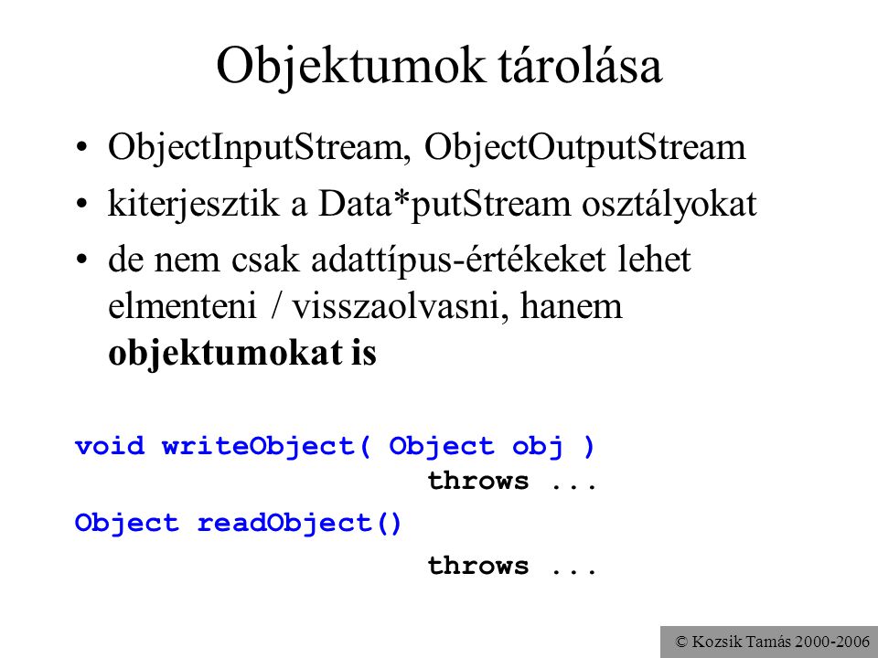 © Kozsik Tamás Objektumok tárolása ObjectInputStream, ObjectOutputStream kiterjesztik a Data*putStream osztályokat de nem csak adattípus-értékeket lehet elmenteni / visszaolvasni, hanem objektumokat is void writeObject( Object obj ) throws...