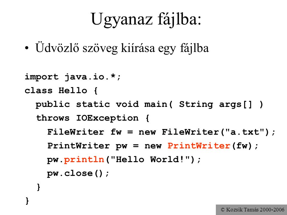 © Kozsik Tamás Ugyanaz fájlba: Üdvözlő szöveg kiírása egy fájlba import java.io.*; class Hello { public static void main( String args[] ) throws IOException { FileWriter fw = new FileWriter( a.txt ); PrintWriter pw = new PrintWriter(fw); pw.println( Hello World! ); pw.close(); }