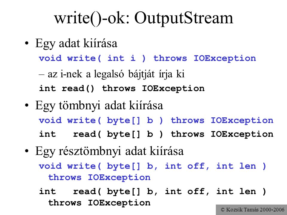 © Kozsik Tamás write()-ok: OutputStream Egy adat kiírása void write( int i ) throws IOException –az i-nek a legalsó bájtját írja ki int read() throws IOException Egy tömbnyi adat kiírása void write( byte[] b ) throws IOException int read( byte[] b ) throws IOException Egy résztömbnyi adat kiírása void write( byte[] b, int off, int len ) throws IOException int read( byte[] b, int off, int len ) throws IOException