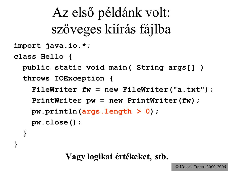 © Kozsik Tamás Az első példánk volt: szöveges kiírás fájlba import java.io.*; class Hello { public static void main( String args[] ) throws IOException { FileWriter fw = new FileWriter( a.txt ); PrintWriter pw = new PrintWriter(fw); pw.println(args.length > 0); pw.close(); } Vagy logikai értékeket, stb.