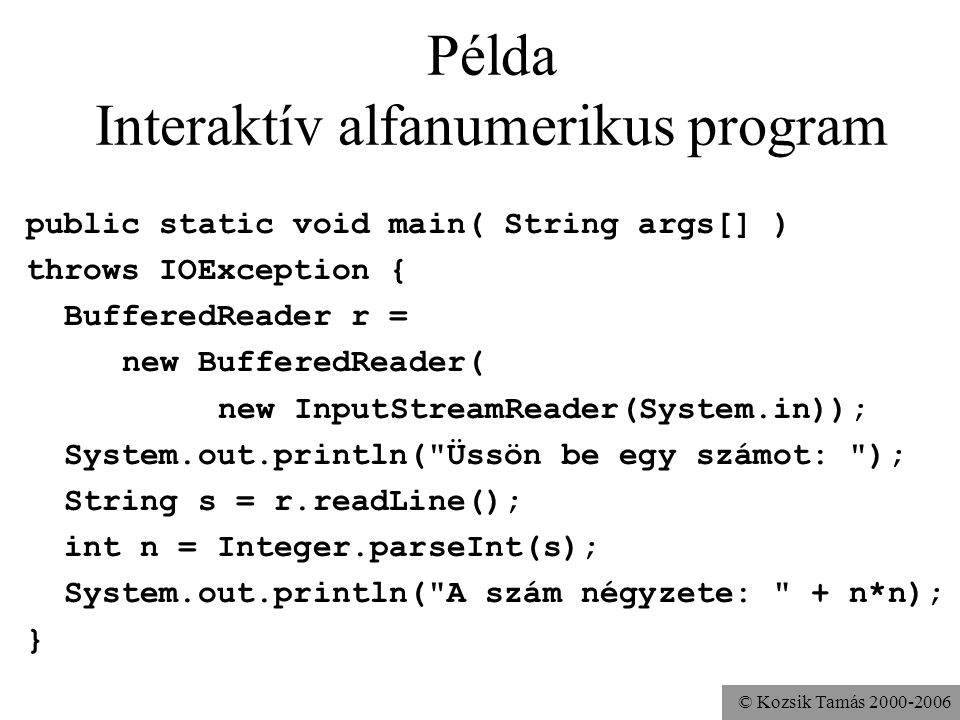 © Kozsik Tamás Példa Interaktív alfanumerikus program public static void main( String args[] ) throws IOException { BufferedReader r = new BufferedReader( new InputStreamReader(System.in)); System.out.println( Üssön be egy számot: ); String s = r.readLine(); int n = Integer.parseInt(s); System.out.println( A szám négyzete: + n*n); }