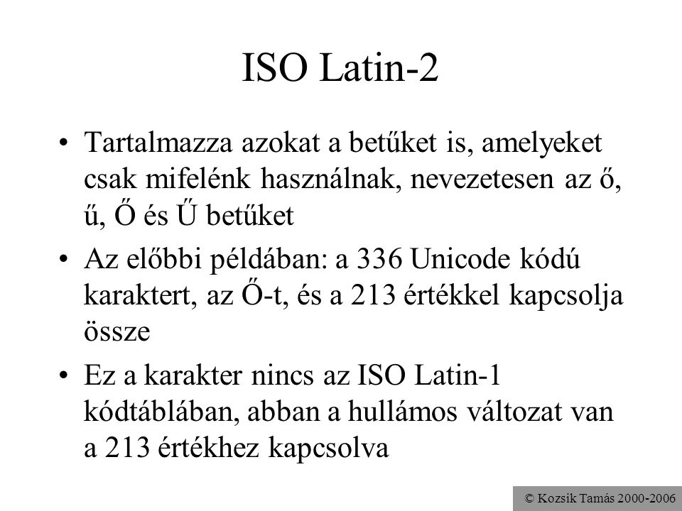 © Kozsik Tamás ISO Latin-2 Tartalmazza azokat a betűket is, amelyeket csak mifelénk használnak, nevezetesen az ő, ű, Ő és Ű betűket Az előbbi példában: a 336 Unicode kódú karaktert, az Ő-t, és a 213 értékkel kapcsolja össze Ez a karakter nincs az ISO Latin-1 kódtáblában, abban a hullámos változat van a 213 értékhez kapcsolva