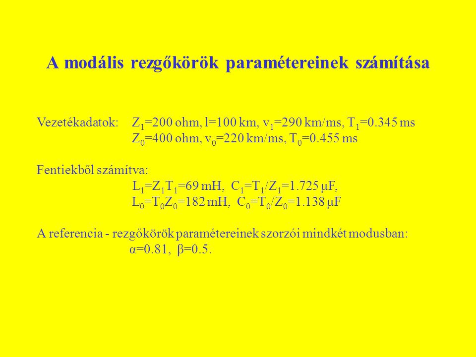 A modális rezgőkörök paramétereinek számítása Vezetékadatok:Z 1 =200 ohm, l=100 km, v 1 =290 km/ms, T 1 =0.345 ms Z 0 =400 ohm, v 0 =220 km/ms, T 0 =0.455 ms Fentiekből számítva: L 1 =Z 1 T 1 =69 mH, C 1 =T 1 /Z 1 =1.725 μF, L 0 =T 0 Z 0 =182 mH, C 0 =T 0 /Z 0 =1.138 μF A referencia - rezgőkörök paramétereinek szorzói mindkét modusban: α=0.81, β=0.5.