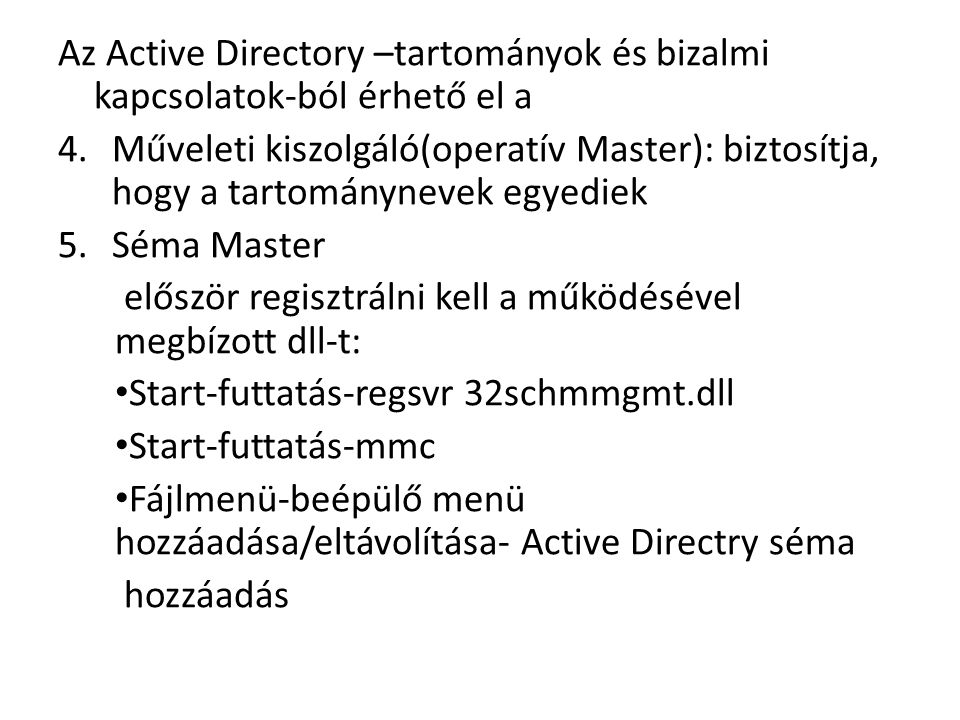 Az Active Directory –tartományok és bizalmi kapcsolatok-ból érhető el a 4.Műveleti kiszolgáló(operatív Master): biztosítja, hogy a tartománynevek egyediek 5.Séma Master először regisztrálni kell a működésével megbízott dll-t: Start-futtatás-regsvr 32schmmgmt.dll Start-futtatás-mmc Fájlmenü-beépülő menü hozzáadása/eltávolítása- Active Directry séma hozzáadás